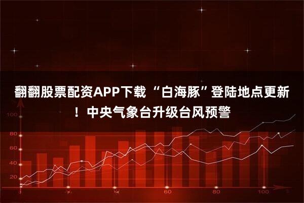 翻翻股票配资APP下载 “白海豚”登陆地点更新！中央气象台升级台风预警