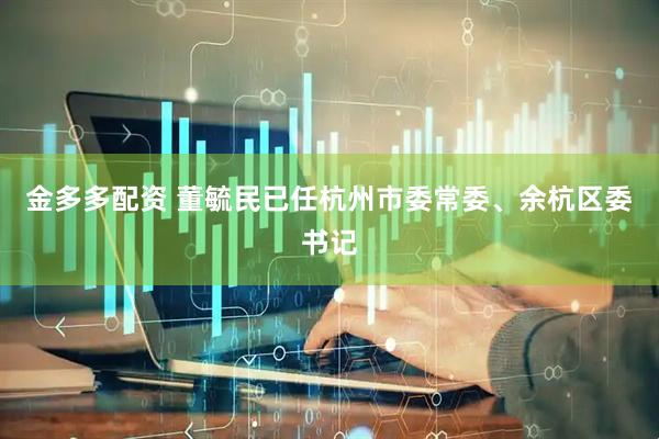 金多多配资 董毓民已任杭州市委常委、余杭区委书记